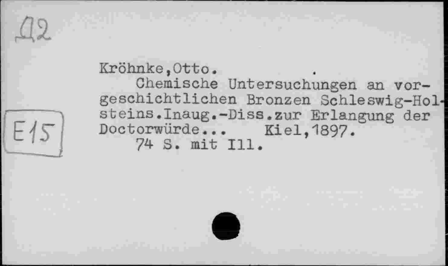 ﻿да
17F]
Kröhnke,Otto.
Chemische Untersuchungen an vorgeschichtlichen Bronzen Schleswig-Hol steins.Inaug.-Diss.zur Erlangung der Doctorwürde... Kiel,1897.
74 S. mit Ill.